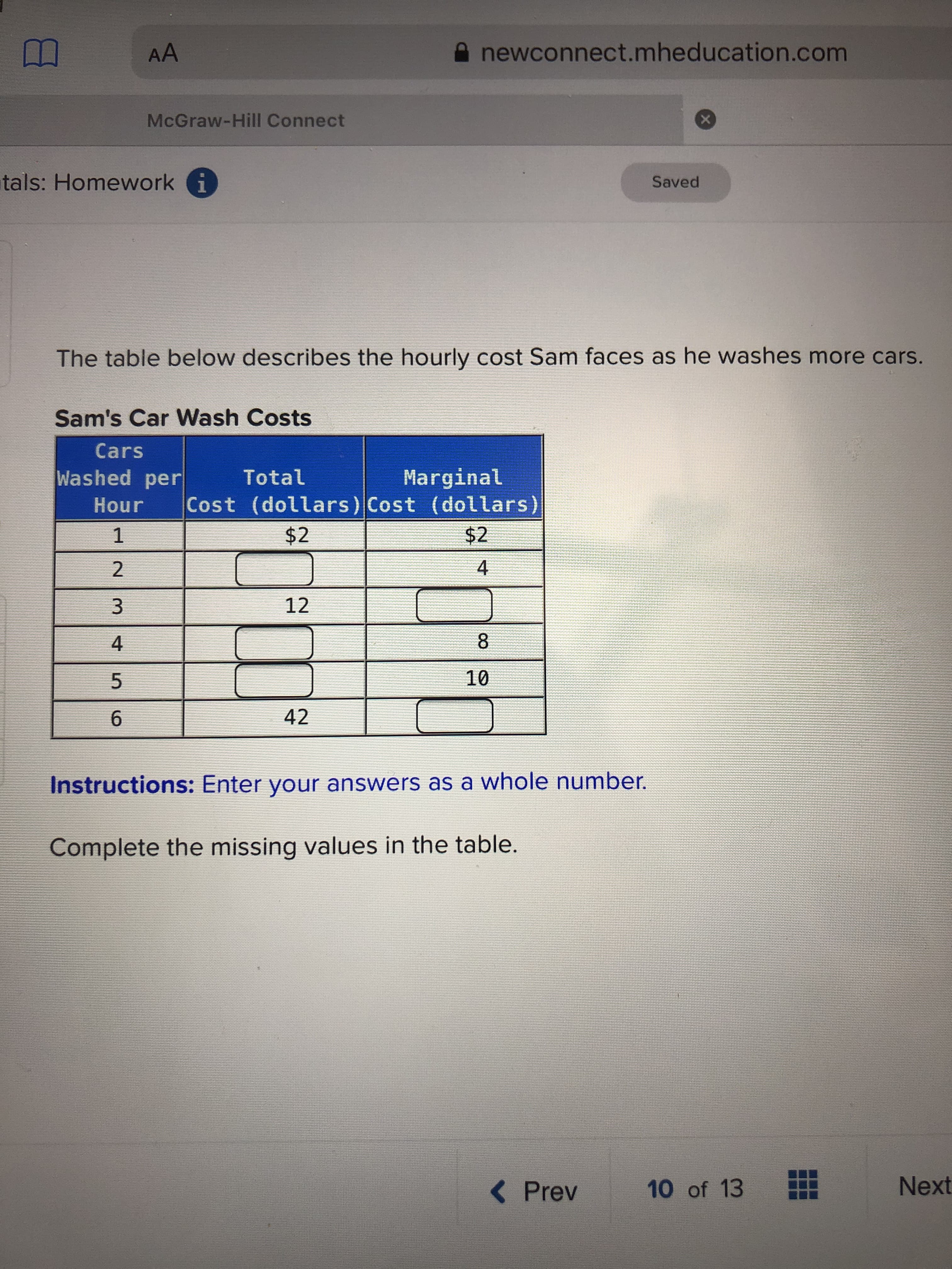 AA
newconnect.mheducation.com
McGraw-Hill Connect
tals: Homework i
Saved
The table below describes the hourly cost Sam faces as he washes more cars.
Sam's Car Wash Costs
Cars
Washed per
Marginal
Cost (dollars) Cost (dollars)
Total
Hour
$2
$2
1
12
8
10
42
Instructions: Enter your answers as a whole number.
Complete the missing values in the table.
Next
< Prev
10 of 13
4)
4,
