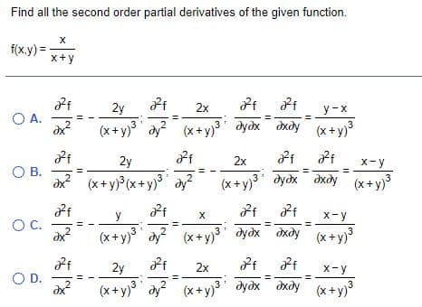 Find all the second order partial derivatives of the given function.
f(x.y) =
x+y
2y
2x
y -x
O A.
(x+y) dy? )'
dydx dxdy (x+y)
3
2y
2x
X-y
О В.
dx? (x+ y) (x+y) ay?
dydx dxdy (x+y)
(x+ y)
3" дудх дхду
y
X-y
OC.
(x+y) dy (x+ y)3 dyox dxdy (x+y)3
2y
2x
X-y
OD.
(x+ y) dy (x+y) dyox dxdy (x+y)3
%3D
