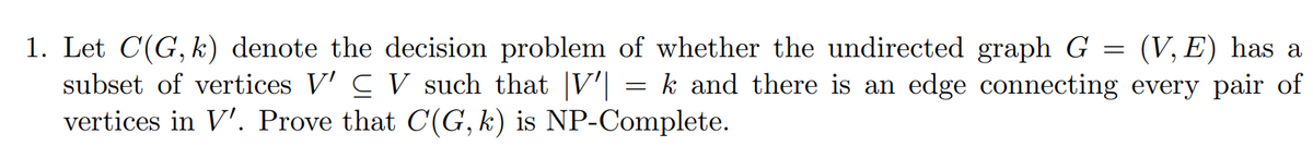 1. Let C(G, k) denote the decision problem of whether the undirected graph G = (V, E) has a
subset of vertices V' C V such that |V'| = k and there is an edge connecting every pair of
vertices in V'. Prove that C(G, k) is NP-Complete.
