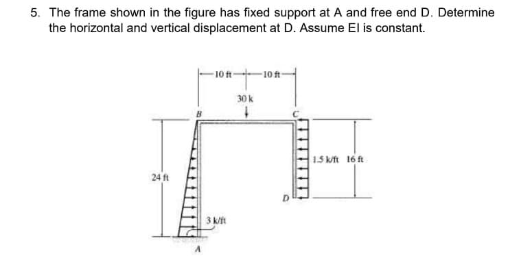 5. The frame shown in the figure has fixed support at A and free end D. Determine
the horizontal and vertical displacement at D. Assume El is constant.
24 ft
A
-10 ft-
3 k/ft
30 k
1
-10 ft-
1.5 k/ft 16 ft