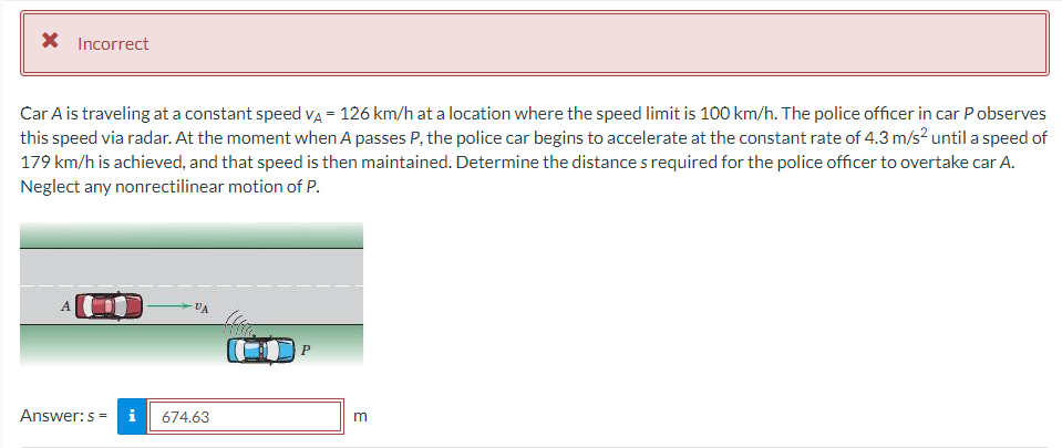 X Incorrect
Car A is traveling at a constant speed VÀ = 126 km/h at a location where the speed limit is 100 km/h. The police officer in car P observes
this speed via radar. At the moment when A passes P, the police car begins to accelerate at the constant rate of 4.3 m/s² until a speed of
179 km/h is achieved, and that speed is then maintained. Determine the distances required for the police officer to overtake car A.
Neglect any nonrectilinear motion of P.
Answer: s=i
- UA
674.63
P
m