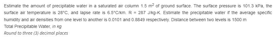 Estimate the amount of precipitable water in a saturated air column 1.5 m² of ground surface. The surface pressure is 101.3 kPa, the
surface air temperature is 28°C, and lapse rate is 6.5°C/km. R = 287 J/kg-K. Estimate the precipitable water if the average specific
humidity and air densities from one level to another is 0.0101 and 0.8849 respectively. Distance between two levels is 1500 m
Total Precipitable Water, in kg
Round to three (3) decimal places
