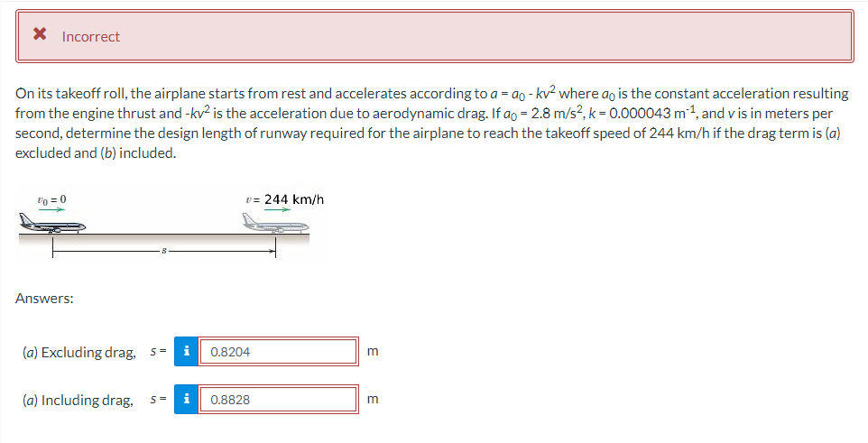 X Incorrect
On its takeoff roll, the airplane starts from rest and accelerates according to a = ao - kv² where ao is the constant acceleration resulting
from the engine thrust and -kv² is the acceleration due to aerodynamic drag. If ao = 2.8 m/s², k = 0.000043 m 1, and vis in meters per
second, determine the design length of runway required for the airplane to reach the takeoff speed of 244 km/h if the drag term is (a)
excluded and (b) included.
200
Answers:
v=244 km/h
(a) Excluding drag, S= i 0.8204
(a) Including drag, S= i
0.8828
m
m