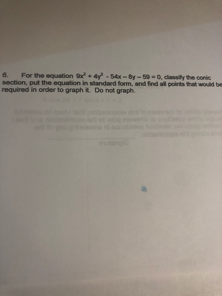 6.
For the equation 9x + 4y - 54x-8y-59 = 0, classify the conic
section, put the equation in standard form, and find all points that would be
required in order to graph it. Do not graph.
nohg
