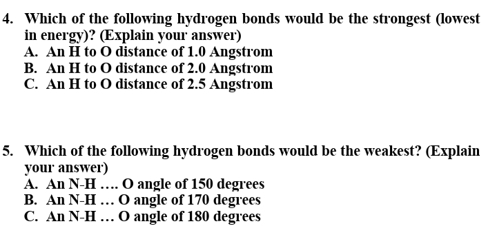 4. Which of the following hydrogen bonds would be the strongest (lowest
in energy)? (Explain your answer')
A. An H to 0 distance of 1.0 Angstrom
B. An H to 0 distance of 2.0 Angstrom
C. An H to 0 distance of 2.5 Angstrom
5. Which of the following hydrogen bonds would be the weakest? (Explain
your answer)
A. An N-H .... O angle of 150 degrees
B. An N-H ... O angle of 170 degrees
C. An N-H ... O angle of 180 degrees
