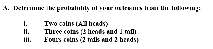 A. Determine the probability of your outcomes from the following:
i.
Two coins (All heads)
Three coins (2 heads and 1 tail)
Fours coins (2 tails and 2 heads)
ii.
iii.
