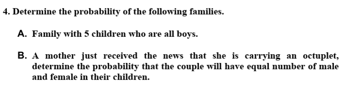 4. Determine the probability of the following families.
A. Family with 5 children who are all boys.
B. A mother just received the news that she is carrying an octuplet,
determine the probability that the couple will have equal number of male
and female in their children.
