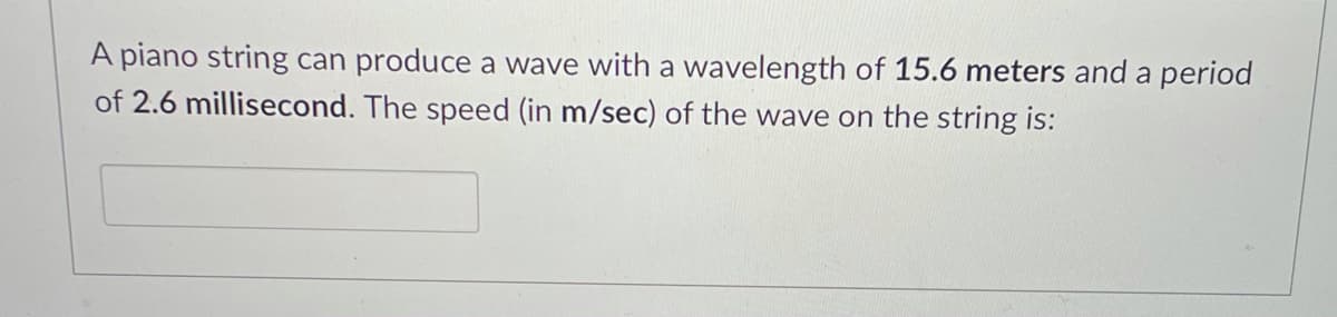 A piano string can produce a wave with a wavelength of 15.6 meters and a period
of 2.6 millisecond. The speed (in m/sec) of the wave on the string is:
