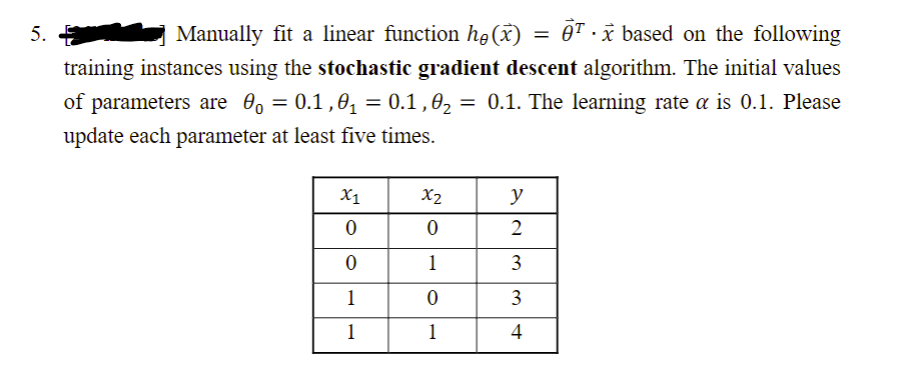 5.
Manually fit a linear function he (x)
= Tx based on the following
training instances using the stochastic gradient descent algorithm. The initial values
of parameters are 0。 = 0.1,0₁ = 0.1,0₂ = 0.1. The learning rate α is 0.1. Please
update each parameter at least five times.
X1
X2
y
0
0
2
0
1
1
0
1
1
34
- ww