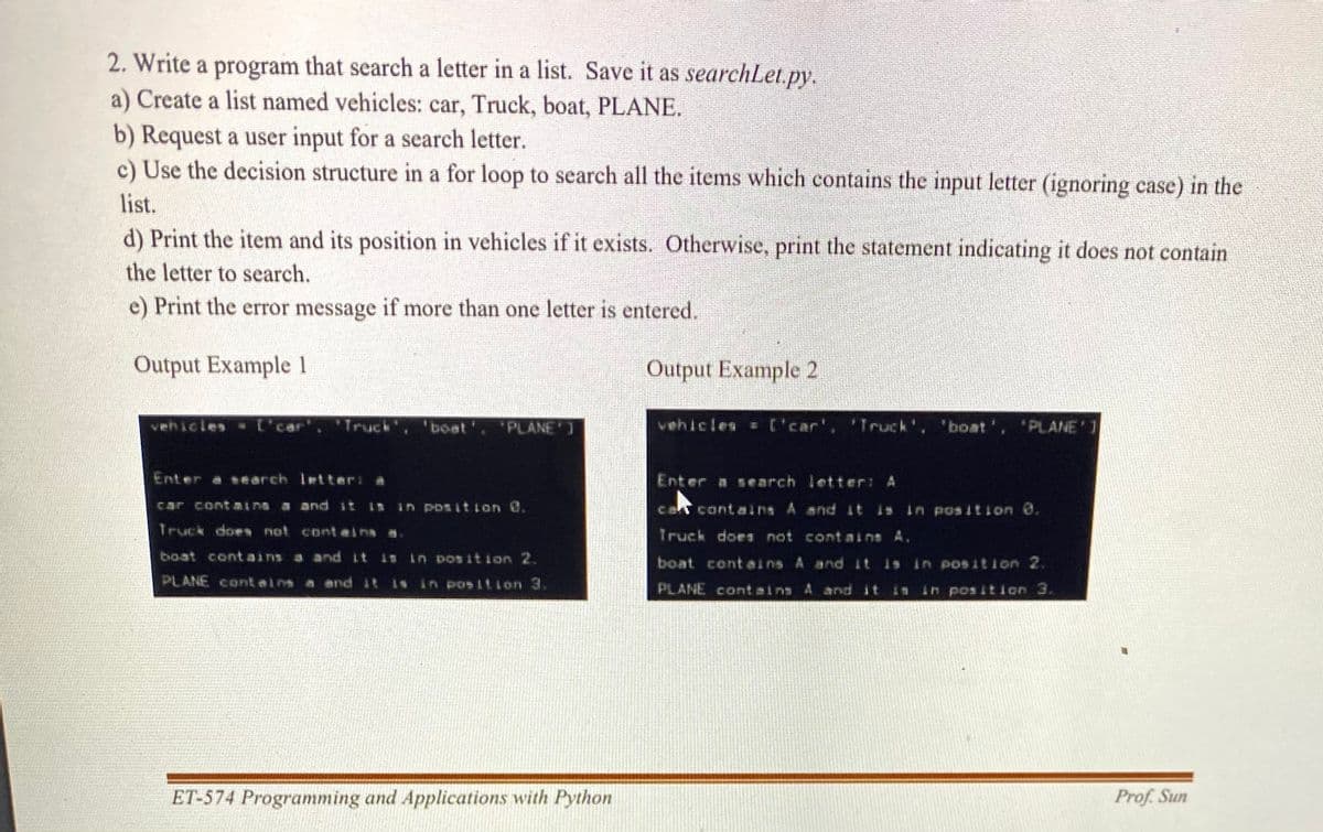 2. Write a program that search a letter in a list. Save it as searchLet.py.
a) Create a list named vehicles: car, Truck, boat, PLANE.
b) Request a user input for a search letter.
c) Use the decision structure in a for loop to search all the items which contains the input letter (ignoring case) in the
list.
d) Print the item and its position in vehicles if it exists. Otherwise, print the statement indicating it does not contain
the letter to search.
e) Print the error message if more than one letter is entered.
Output Example 1
Output Example 2
vehicles ['car', 'Truck"
'boat', 'PLANE ]
vehicles = ['car', 'Truck', 'boat', 'PLANE'1
Enter a search letteri a
Enter a search letter: A
car containa a and it 1s in Posit ion O.
cat contains A and it is in pos ition 0.
Truck does not conteins a.
Truck doen not contains A.
boat cont ains a and it is in pos ition 2.
boat cont eins A and it
in position 2.
PLANE cont einn a and it is in position 3.
PLANE contains A and it
in pos ition 3.
ET-574 Programming and Applications with Python
Prof. Sun
