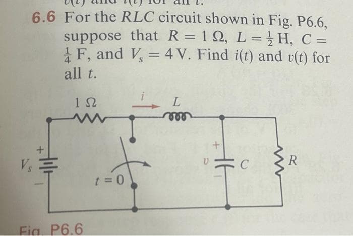 6.6 For the RLC circuit shown in Fig. P6.6,
suppose that R = 12, L = H, C =
1 F, and V, = 4 V. Find i(t) and v(t) for
all t.
1Ω
V₁ =
Fig. P6.6
poto
t = 0
L
V
R