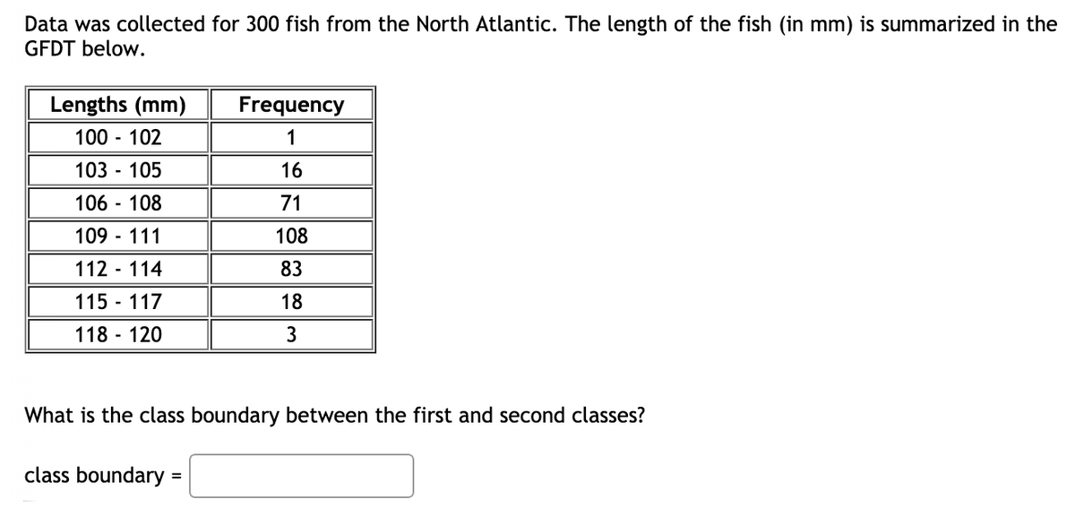 Data was collected for 300 fish from the North Atlantic. The length of the fish (in mm) is summarized in the
GFDT below.
Lengths (mm)
Frequency
100 - 102
1
103 - 105
16
106 - 108
71
109 - 111
108
112 - 114
83
115 - 117
18
118 - 120
3
What is the class boundary between the first and second classes?
class boundary =
