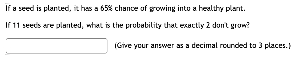 If a seed is planted, it has a 65% chance of growing into a healthy plant.
If 11 seeds are planted, what is the probability that exactly 2 don't grow?
(Give your answer as a decimal rounded to 3 places.)
