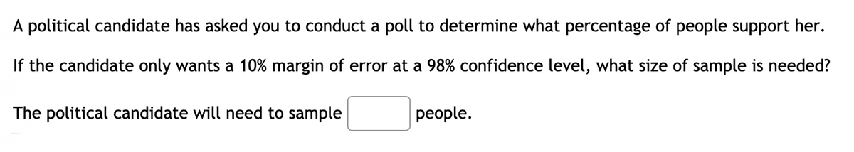 A political candidate has asked you to conduct a poll to determine what percentage of people support her.
If the candidate only wants a 10% margin of error at a 98% confidence level, what size of sample is needed?
The political candidate will need to sample
people.
