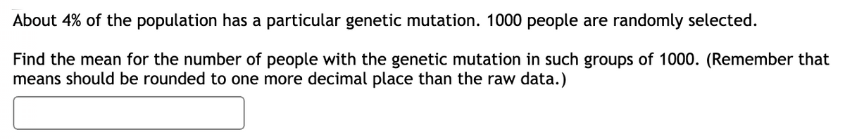 About 4% of the population has a particular genetic mutation. 1000 people are randomly selected.
Find the mean for the number of people with the genetic mutation in such groups of 1000. (Remember that
means should be rounded to one more decimal place than the raw data.)
