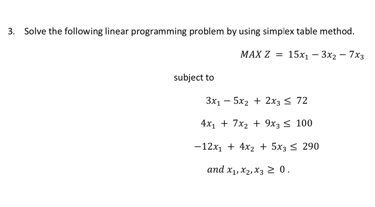 3. Solve the following linear programming problem by using simplex table method.
МАX Z 3
15х, — 3x2 — 7хз
subject to
3x1 – 5x2 + 2x3 < 72
4x1 + 7x2 + 9х; < 100
-12x1 + 4x2 + 5x3 < 290
аnd x1, X2, Xз2 0.
