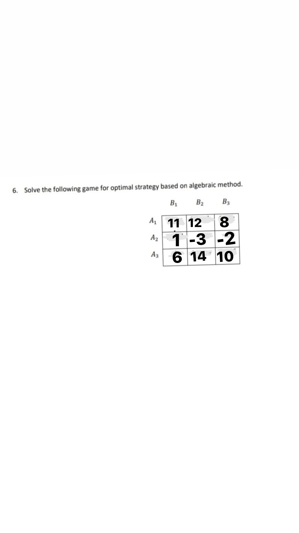 6. Solve the following game for optimal strategy based on algebraic method.
B1
B2
B3
A 11 12
8.
Az
1 -3 -2
A3
6 14 10
