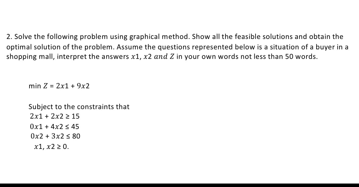 2. Solve the following problem using graphical method. Show all the feasible solutions and obtain the
optimal solution of the problem. Assume the questions represented below is a situation of a buyer in a
shopping mall, interpret the answers x1, x2 and Z in your own words not less than 50 words.
min Z = 2x1 + 9x2
Subject to the constraints that
2x1 + 2x2 2 15
Ox1 + 4x2 s 45
0x2 + 3x2 < 80
x1, x2 2 0.
