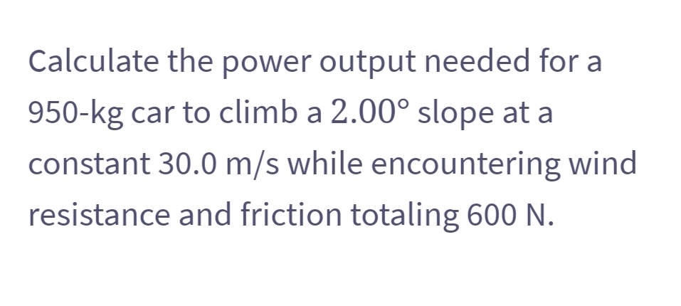 Calculate the power output needed for a
950-kg car to climb a 2.00° slope at a
constant 30.0 m/s while encountering wind
resistance and friction totaling 600 N.

