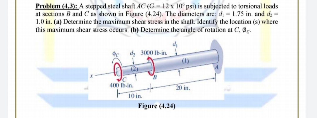 Problem (4.3):A stepped steel shaft AC (G = 12 x 10º psi) is subjected to torsional loads
at sections B and C as shown in Figure (4.24). The diameters are: d¡ = 1.75 in. and d2 =
1.0 in. (a) Determine the maximum shear stress in the shaft. Identify the location (s) where
this maximum shear stress occurs. (b) Determine the angle of rotation at C, Øc.
d 3000 lb-in.
(1)
(2)
B
400 lb-in.
20 in.
10 in.
Figure (4.24)
