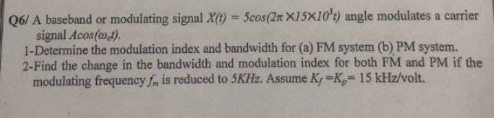 Q6/ A baseband or modulating signal X(t) = 5cos (2n X15X10't) angle modulates a carrier
signal Acos(at).
1-Determine the modulation index and bandwidth for (a) FM system (b) PM system.
2-Find the change in the bandwidth and modulation index for both FM and PM if the
modulating frequency fm is reduced to 5KHz. Assume K, -K₂= 15 kHz/volt.