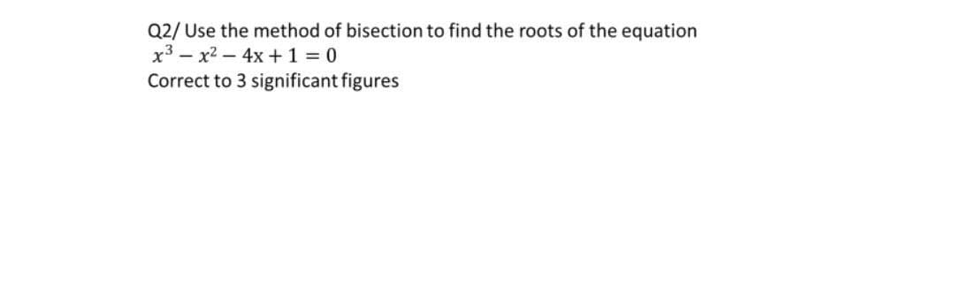 Q2/ Use the method of bisection to find the roots of the equation
x3x² - 4x + 1 = 0
Correct to 3 significant figures