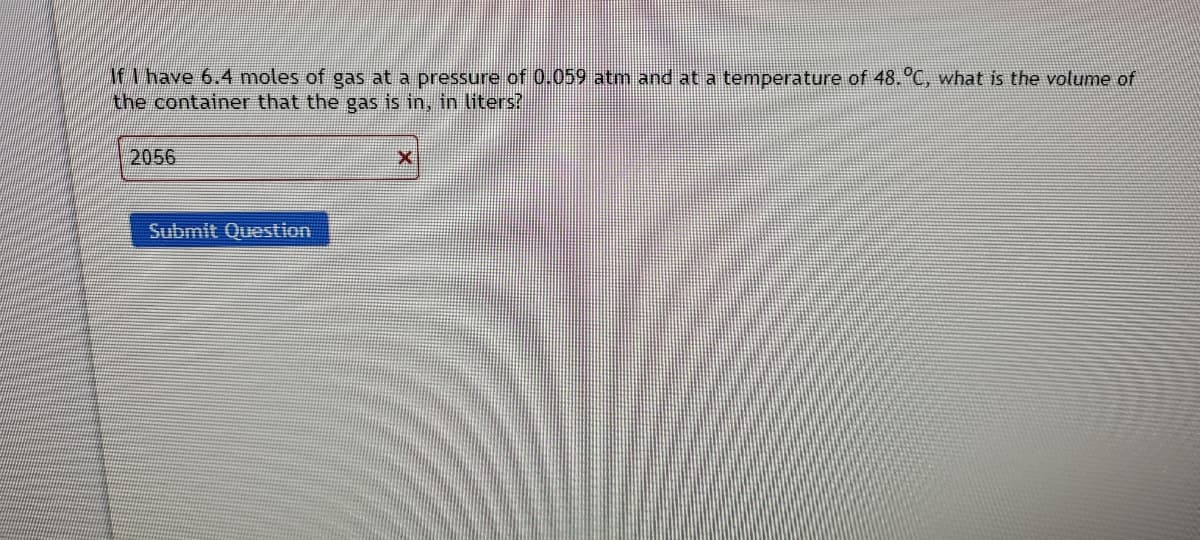 M have 6.4 moles of gas at a pressure of 0.059 atm and at a temperature of 48.°C, what is the volume of
the container that the gas is in, in liters?
2056
Submit Question
