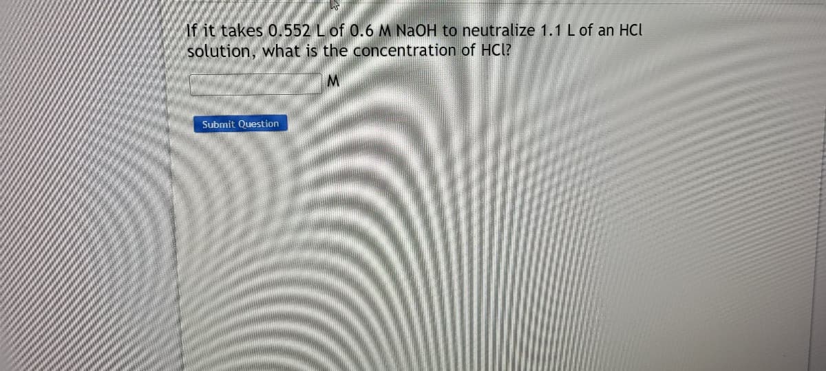 If it takes 0.552 L of 0.6 M NaOH to neutralize 1.1 L of an HCl
solution, what is the concentration of HCl?
Submit Question
