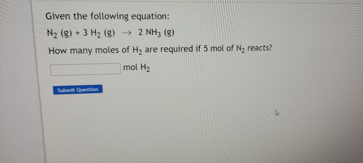 Given the following equation:
N2 (g) + 3 H2 () → 2 NH3 (g)
How many moles of H2 are required if 5 mol of N2 reacts?
mol H2
Submit Question
