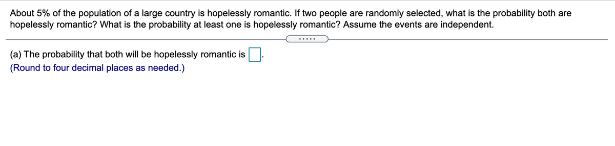 About 5% of the population of a large country is hopelessly romantic. If two people are randomly selected, what is the probability both are
hopelessly romantic? What is the probability at least one is hopelessly romantic? Assume the events are independent.
.....
(a) The probability that both will be hopelessly romantic is
(Round to four decimal places as needed.)

