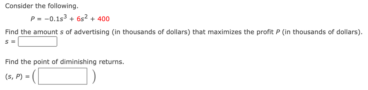 Consider the following.
P = -0.1s3 + 6s² + 400
Find the amount s of advertising (in thousands of dollars) that maximizes the profit P (in thousands of dollars).
S =
Find the point of diminishing returns.
(s, P) =
])=
