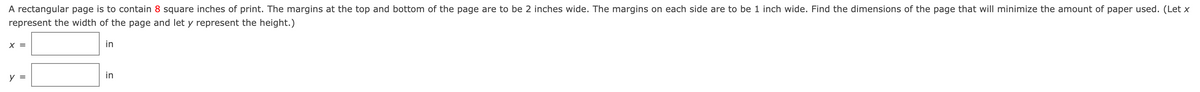 A rectangular page is to contain 8 square inches of print. The margins at the top and bottom of the page are to be 2 inches wide. The margins on each side are to be 1 inch wide. Find the dimensions of the page that will minimize the amount of paper used. (Let x
represent the width of the page and let y represent the height.)
X =
in
y =
in
