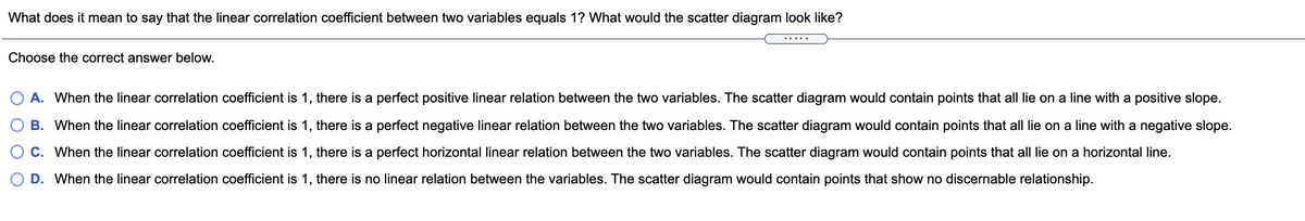 What does it mean to say that the linear correlation coefficient between two variables equals 1? What would the scatter diagram look like?
Choose the correct answer below.
A. When the linear correlation coefficient is 1, there is a perfect positive linear relation between the two variables. The scatter diagram would contain points that all lie on a line with a positive slope.
B. When the linear correlation coefficient is 1, there is a perfect negative linear relation between the two variables. The scatter diagram would contain points that all lie on a line with a negative slope.
C. When the linear correlation coefficient is 1, there is a perfect horizontal linear relation between the two variables. The scatter diagram would contain points that all lie on a horizontal line.
D. When the linear correlation coefficient is 1, there is no linear relation between the variables. The scatter diagram would contain points that show no discernable relationship.
