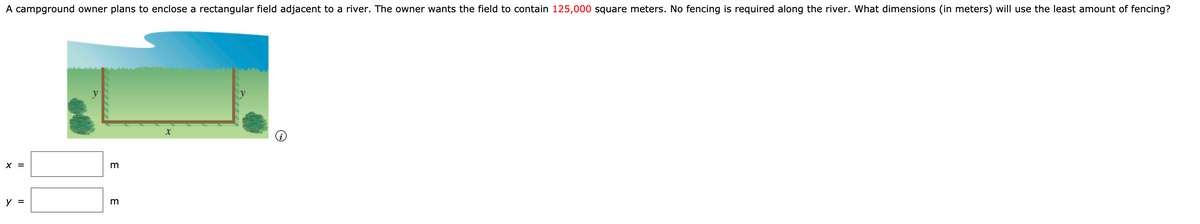 A campground owner plans to enclose a rectangular field adjacent to a river. The owner wants the field to contain 125,000 square meters. No fencing is required along the river. What dimensions (in meters) will use the least amount of fencing?
X =
y =
E E
