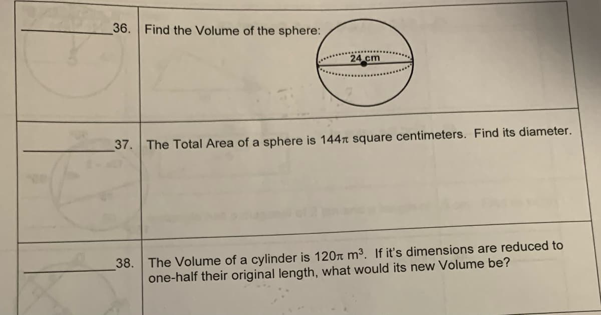 36. Find the Volume of the sphere:
24 cm
37. The Total Area of a sphere is 144 square centimeters. Find its diameter.
38. The Volume of a cylinder is 120 m³. If it's dimensions are reduced to
one-half their original length, what would its new Volume be?