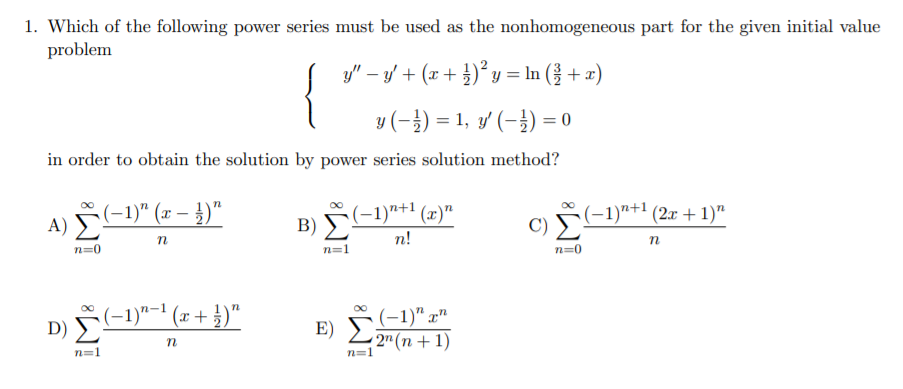 1. Which of the following power series must be used as the nonhomogeneous part for the given initial value
problem
y" – y/ + (x + })² y = In (} + x)
{
y (-}) = 1, y' (-}) = 0
in order to obtain the solution by power series solution method?
A) -1)" (x – })"
B) -1)"+' (x)"
n!
C) (-1)"+' (2x + 1)"
n=0
n=1
n=0
D) -1)"-" (x + })"
(-1)" x"
E) 2(n+1)
n
n=1
n=1
