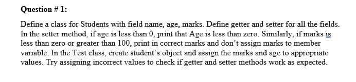 Question # 1:
Define a class for Students with field name, age, marks. Define getter and setter for all the fields.
In the setter method, if age is less than 0, print that Age is less than zero. Similarly, if marks is
less than zero or greater than 100, print in correct marks and don't assign marks to member
variable. In the Test class, create student's object and assign the marks and age to appropriate
values. Try assigning incorrect values to check if getter and setter methods work as expected.
