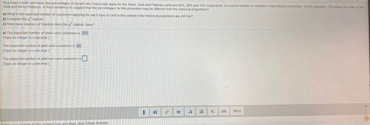 At a major credit card bank, the percentages of people who historically apply for the Silver, Gold and Platinum cards are 60%, 30% and 10% respectively. In a recent sample of customers responding to a promotion, of 200 customers, 104 applied for Silver, 52 for
Gold and 44 for Platinum. Is there evidence to suggest that the percentages for this promotion may be different from the historical proportions?
a) What is the expected number of customers applying for each type of card in this sample if the historical proportions are still true?
b) Compute the x statistic.
c) How many degrees of freedom does the x statistic have?
a) The expected number of silver card customers is 120
(Type an integer or a decimal.)
The expected number of gold card customers is 60
(Type an integer or a decimal.)
The expected number of platinum card customers is
(Type an integer or a decimal.)
Vi
(1,1)
More
Enter vouur answer in the answer box and then click Check Answer.
