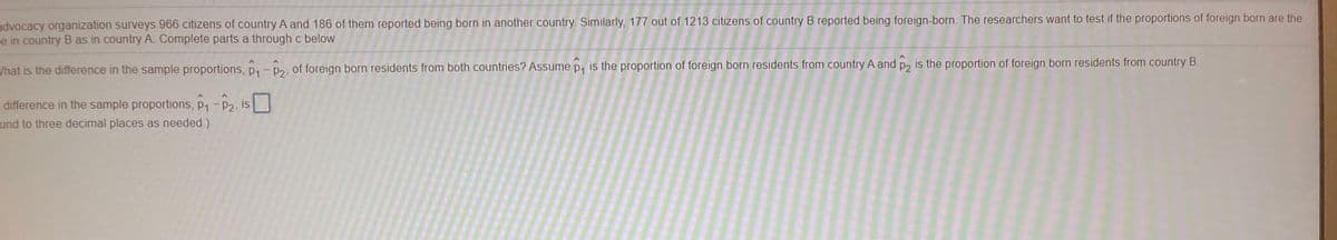 advocacy organization surveys 966 citizens of country A and 186 of them reported being born in another country. Similarly, 177 out of 1213 citizens of country B reported being foreign-born. The researchers want to test if the proportions of foreign born are the
e in country B as in country A. Complete parts a through c below.
What is the difference in the sample proportions, p, - p2, of foreign born residents from both countries? Assume p, is the proportion of foreign born residents from country A and p, is the proportion of foreign born residents from country B.
difference in the sample proportions, p1-P2, is
und to three decimal places as needed )
