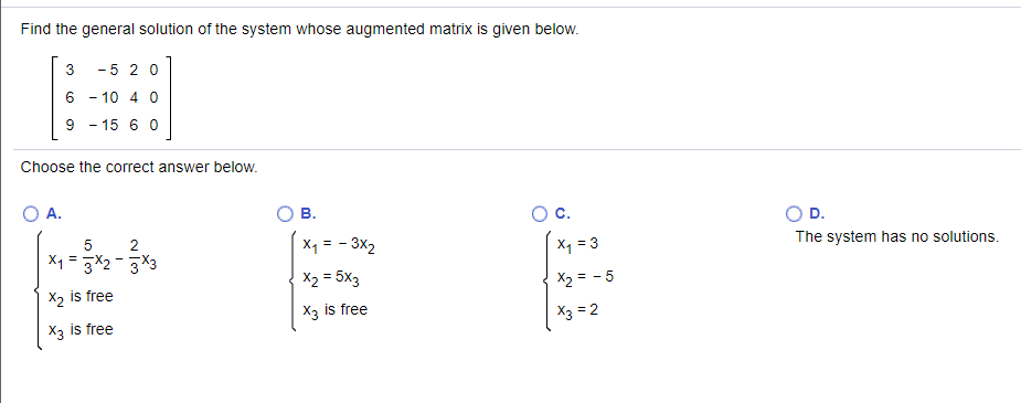 Find the general solution of the system whose augmented matrix is given below.
3
- 5 2 0
6 - 10 4 0
9 - 15 6 0
Choose the correct answer below.
A.
В.
Oc.
D.
X1 = 3X2 -3X3
2
X1 = - 3x2
The system has no solutions.
X1 = 3
X2 = 5x3
X2 is free
X2 = - 5
X3 is free
X3 is free
X3 = 2
