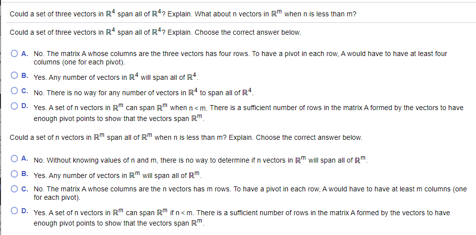 Could a set of three vectors in R4 span all of R4? Explain. What about n vectors in Rm when n is less than m?
Could a set of three vectors in R* span all of R*? Explain. Choose the correct answer below.
O A. No. The matrix A whose columns are the three vectors has four rows. To have a pivot in each row, A would have to have at least four
columns (one for each pivot).
O B. Yes. Any number of vectors in R4 will span all of R4.
O C. No. There is no way for any number of vectors in R* to span all of R4.
O D. Yes. A set of n vectors in Rm can span Rm when n<m There is a sufficient number of rows in the matrix A formed by the vectors to have
enough pivot points to show that the vectors span Rm.
Could a set of n vectors in R" span all of R" when n is less than m? Explain. Choose the correct answer below.
O A. No. Without knowing values of n and m, there is no way to determine if n vectors in R" will span all of R"
O B. Yes. Any number of vectors in Rm will span all of R"
O c. No. The matrix A whose columns are the n vectors has m rows. To have a pivot in each row, A would have to have at least m columns (one
for each pivot).
O D. Yes. A set of n vectors in RM can span RM if n<m. There is a sufficient number of rows in the matrix A formed by the vectors to have
enough pivot points to show that the vectors span Rm
