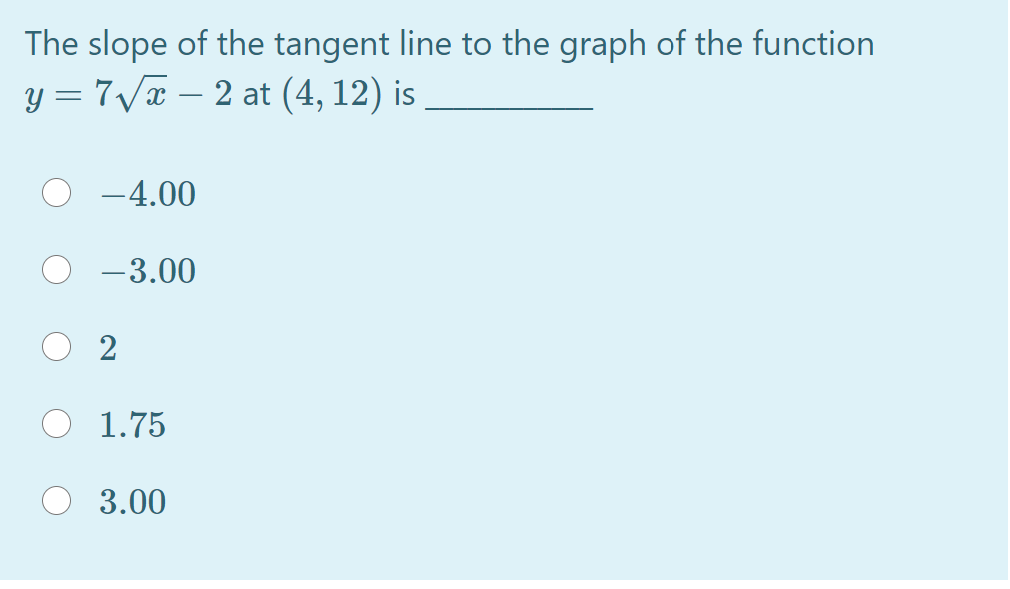 The slope of the tangent line to the graph of the function
y = 7/x – 2 at (4, 12) is
-4.00
-3.00
1.75
3.00
