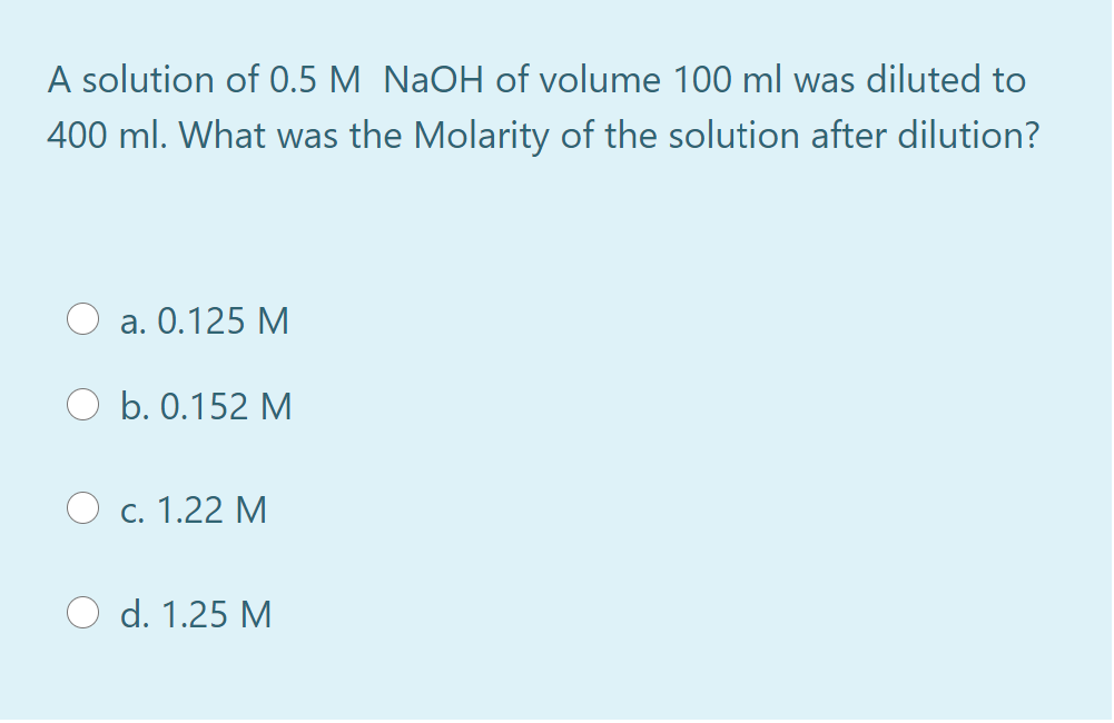 A solution of 0.5 M NaOH of volume 100 ml was diluted to
400 ml. What was the Molarity of the solution after dilution?
a. 0.125 M
b. 0.152 M
c. 1.22 M
d. 1.25 M
