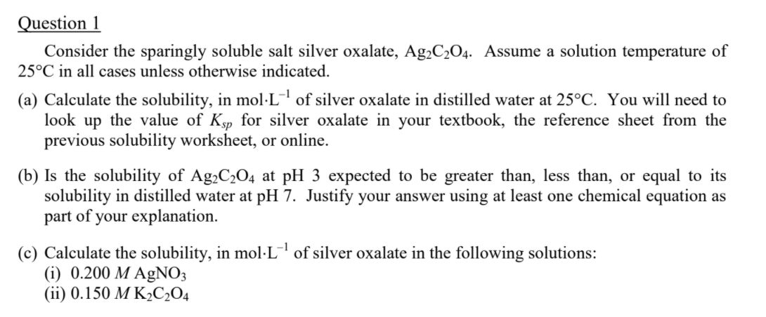 Question 1
Consider the sparingly soluble salt silver oxalate, Ag,C2O4. Assume a solution temperature of
25°C in all cases unless otherwise indicated.
(a) Calculate the solubility, in mol·L¯ of silver oxalate in distilled water at 25°C. You will need to
look up the value of Ksp for silver oxalate in your textbook, the reference sheet from the
previous solubility worksheet, or online.
(b) Is the solubility of Ag,C2O4 at pH 3 expected to be greater than, less than, or equal to its
solubility in distilled water at pH 7. Justify your answer using at least one chemical equation as
part of your explanation.
-1
(c) Calculate the solubility, in mol·L of silver oxalate in the following solutions:
(i) 0.200 M AgNO3
(ii) 0.150 M K½C2O4
