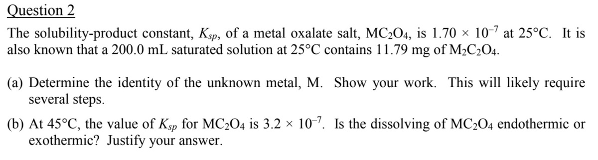 Question 2
The solubility-product constant, Ksp, of a metal oxalate salt, MC204, is 1.70 × 10-7 at 25°C. It is
also known that a 200.0 mL saturated solution at 25°C contains 11.79 mg of M2C2O4.
(a) Determine the identity of the unknown metal, M. Show your work. This will likely require
several steps.
(b) At 45°C, the value of Ksp for MC204 is 3.2 × 10-7. Is the dissolving of MC2O4 endothermic or
exothermic? Justify your answer.
