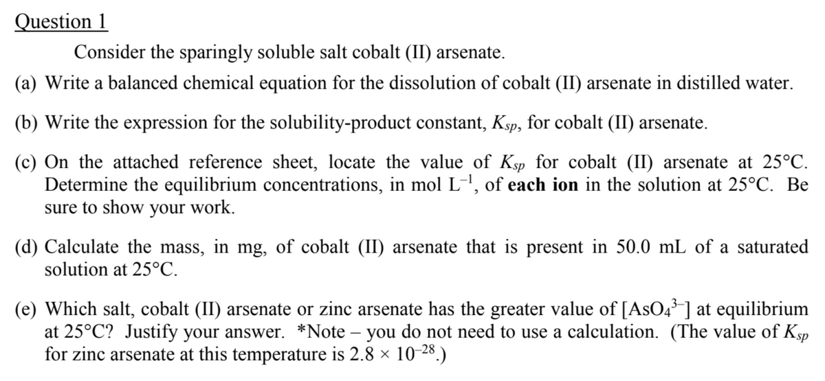 Question 1
Consider the sparingly soluble salt cobalt (II) arsenate.
(a) Write a balanced chemical equation for the dissolution of cobalt (II) arsenate in distilled water.
(b) Write the expression for the solubility-product constant, Ksp, for cobalt (II) arsenate.
(c) On the attached reference sheet, locate the value of Ksp for cobalt (II) arsenate at 25°C.
Determine the equilibrium concentrations, in mol L-1, of each ion in the solution at 25°C. Be
sure to show your work.
(d) Calculate the mass, in mg, of cobalt (II) arsenate that is present in 50.0 mL of a saturated
solution at 25°C.
(e) Which salt, cobalt (II) arsenate or zinc arsenate has the greater value of [AsO4³] at equilibrium
at 25°C? Justify your answer. *Note – you do not need to use a calculation. (The value of Ksp
for zinc arsenate at this temperature is 2.8 × 10-28.)
-
