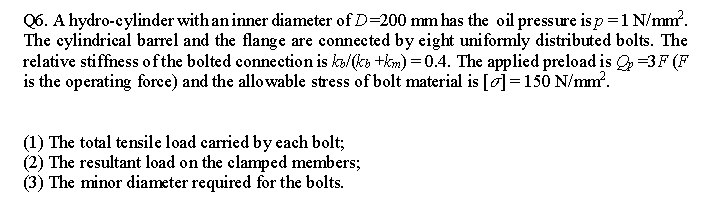 Q6. A hydro-cylinder with an inner diameter of D=200 mm has the oil pressure is p=1 N/mm.
The cylindrical barrel and the flange are connected by eight uniformly distributed bolts. The
relative stiffness ofthe bolted connection is ko/(ks +km) =0.4. The applied preload is =3F (F
is the operating force) and the allowable stress of bolt material is [o]=150 N/mm'.
(1) The total tensile load carried by each bolt;
(2) The resultant load on the clamped members;
(3) The minor diameter required for the bolts.
