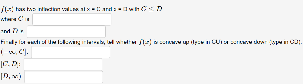 f(x) has two inflection values at x = C and x = D with C < D
where C is
and D is
Finally for each of the following intervals, tell whether f(x) is concave up (type in CU) or concave down (type in CD).
(-0, C):
[C, D]:
[D, 00)
