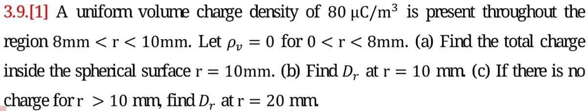 3.9.[1] A unifom volume charge density of 80 µC/m³ is present throughout the
region 8mm <r< 10mm. Let p,
0 for 0 <r <8mm. (a) Find the total charge
inside the spherical surface r = 10mm. (b) Find D, at r = 10 mm (c) If there is no
charge for r > 10 mm, find D, at r = 20 mm
