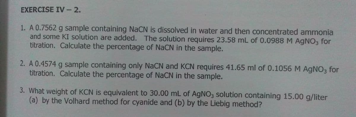 EXERCISE IV -2.
1. A 0.7562 g sample containing NaCN is dissolved in water and then concentrated ammonia
and some KI solution are added. The solution requires 23.58 mL of 0.0988 M AgNO3 for
titration. Calculate the percentage of NaCN in the sample.
2. A 0.4574 g sample containing only NaCN and KCN requires 41.65 ml of 0.1056 M AGNO3 for
titration. Calculate the percentage of NaCN in the sample.
3. What weight of KCN is equivalent to 30.00 mL of AgNO3 solution containing 15.00 g/liter
(a) by the Volhard method for cyanide and (b) by the Liebig method?
